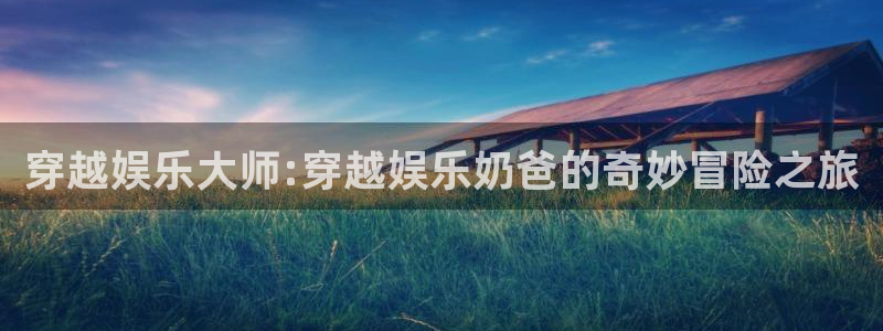 7790必发集团4登录：穿越娱乐大师:穿越娱乐奶爸的奇妙冒险之旅