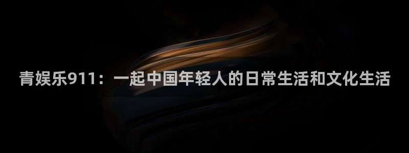7790必发集团2平台注册：青娱乐911：一起中国年轻人的日常生活和文化生活